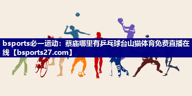 bsports必一运动：蔡庙哪里有乒乓球台山猫体育免费直播在线